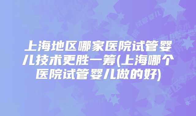 上海地区哪家医院试管婴儿技术更胜一筹(上海哪个医院试管婴儿做的好)