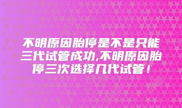 不明原因胎停是不是只能三代试管成功,不明原因胎停三次选择几代试管!