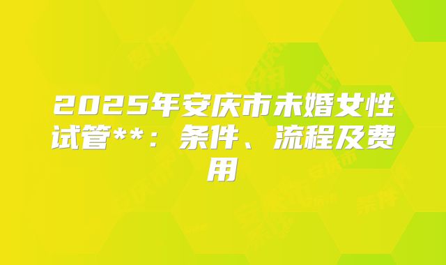 2025年安庆市未婚女性试管**:条件、流程及费用