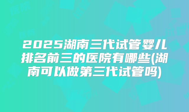 2025湖南三代试管婴儿排名前三的医院有哪些(湖南可以做第三代试管吗)