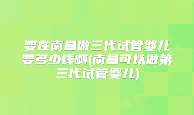 要在南昌做三代试管婴儿要多少钱啊(南昌可以做第三代试管婴儿)