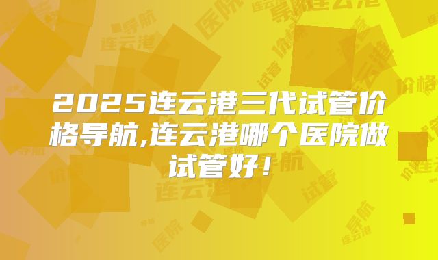 2025连云港三代试管价格导航,连云港哪个医院做试管好！