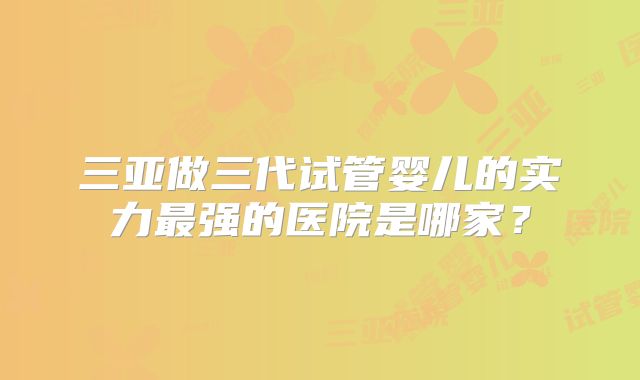 三亚做三代试管婴儿的实力最强的医院是哪家?