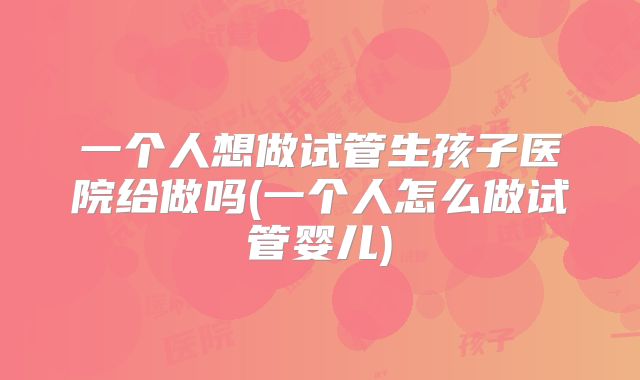 一个人想做试管生孩子医院给做吗(一个人怎么做试管婴儿)