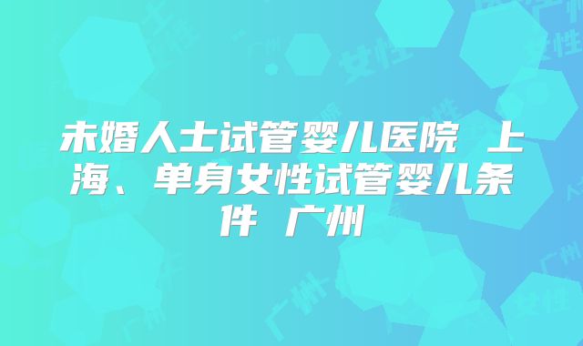 未婚人士试管婴儿医院 上海、单身女性试管婴儿条件 广州