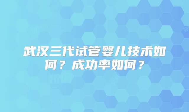 武汉三代试管婴儿技术如何?成功率如何?