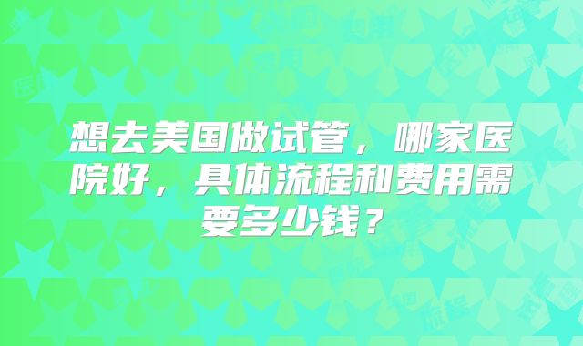 想去美国做试管,哪家医院好,具体流程和费用需要多少钱?
