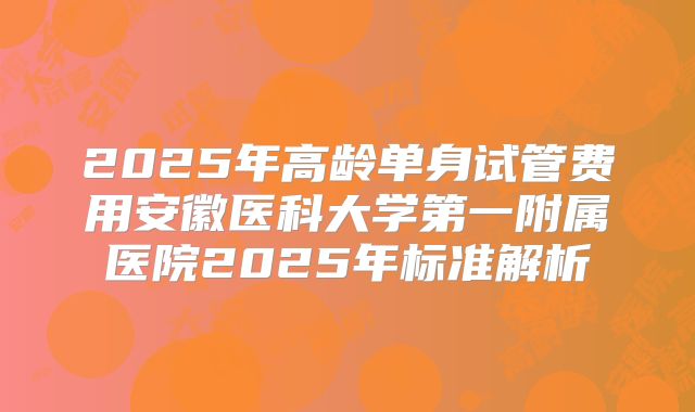 2025年高龄单身试管费用安徽医科大学第一附属医院2025年标准解析