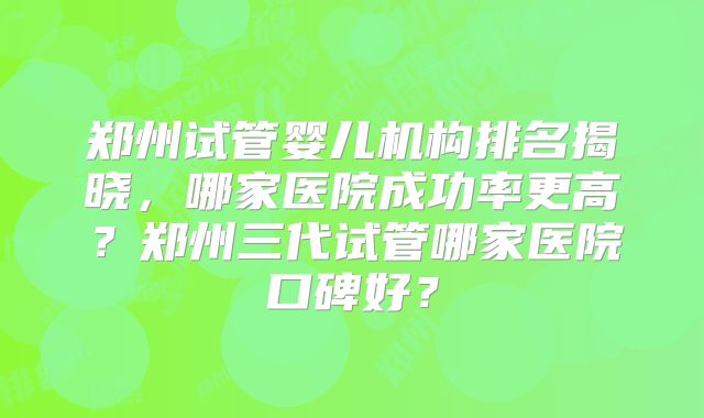 郑州试管婴儿机构排名揭晓，哪家医院成功率更高？郑州三代试管哪家医院口碑好？