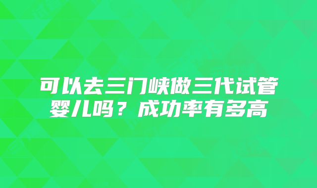 可以去三门峡做三代试管婴儿吗？成功率有多高