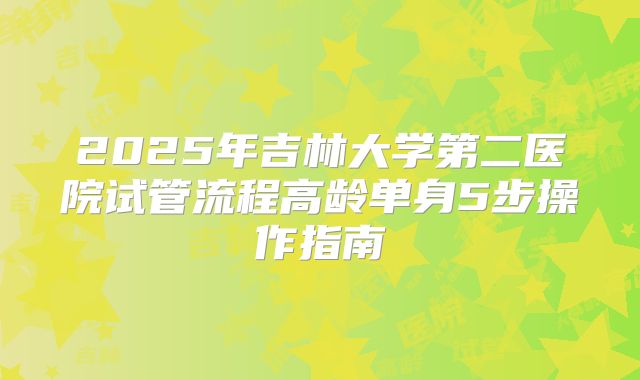 2025年吉林大学第二医院试管流程高龄单身5步操作指南