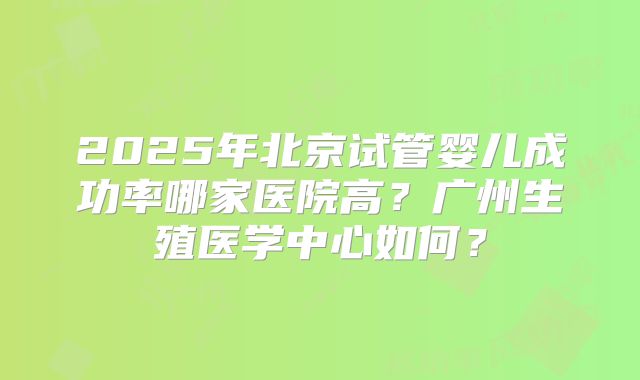 2025年北京试管婴儿成功率哪家医院高？广州生殖医学中心如何？