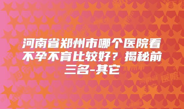 河南省郑州市哪个医院看不孕不育比较好?揭秘前三名-其它