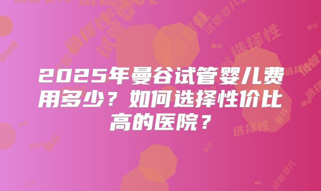 2025年曼谷试管婴儿费用多少？如何选择性价比高的医院？