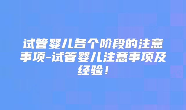 试管婴儿各个阶段的注意事项-试管婴儿注意事项及经验！