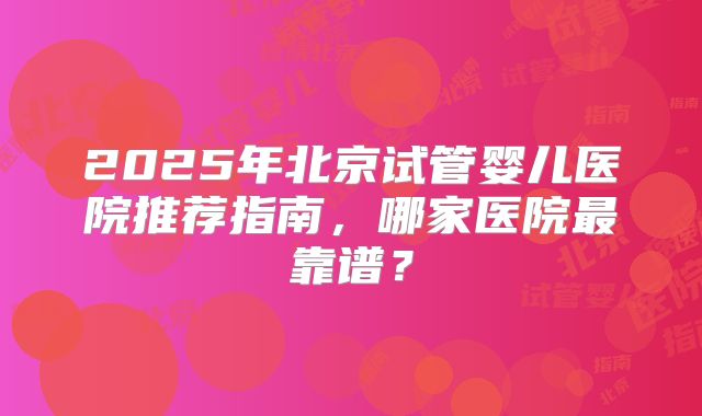 2025年北京试管婴儿医院推荐指南，哪家医院最靠谱？