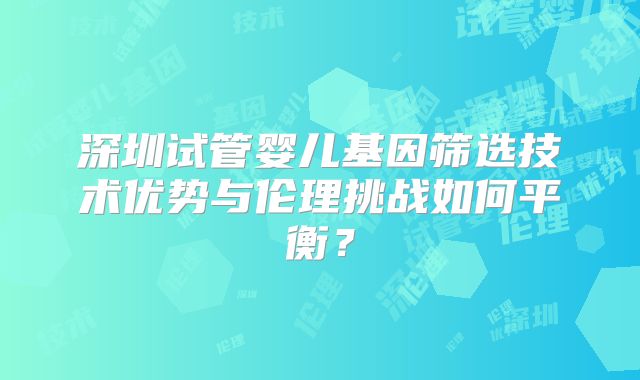 深圳试管婴儿基因筛选技术优势与伦理挑战如何平衡?