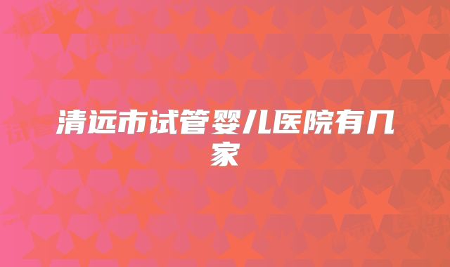 清远市试管婴儿医院有几家