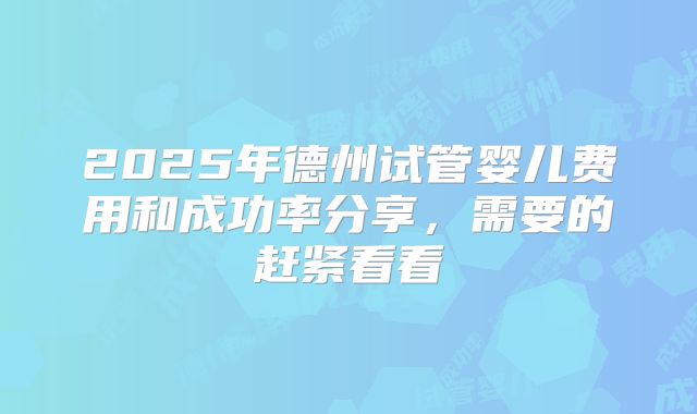 2025年德州试管婴儿费用和成功率分享,需要的赶紧看看