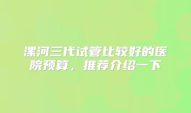 漯河三代试管比较好的医院预算,推荐介绍一下