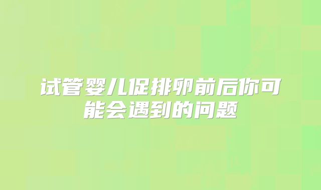 试管婴儿促排卵前后你可能会遇到的问题