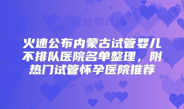 火速公布内蒙古试管婴儿不排队医院名单整理,附热门试管怀孕医院推荐