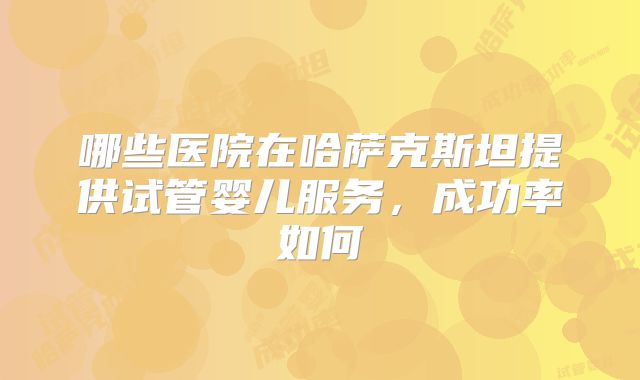 哪些医院在哈萨克斯坦提供试管婴儿服务,成功率如何