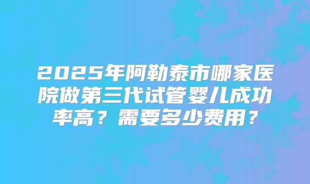 2025年阿勒泰市哪家医院做第三代试管婴儿成功率高?需要多少费用?