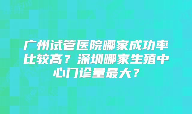 广州试管医院哪家成功率比较高?深圳哪家生殖中心门诊量最大?