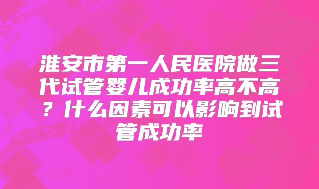 淮安市第一人民医院做三代试管婴儿成功率高不高?什么因素可以影响到试管成功率