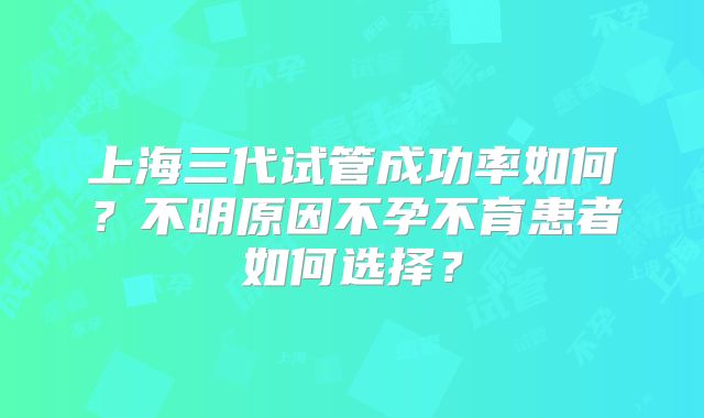 上海三代试管成功率如何?不明原因不孕不育患者如何选择?