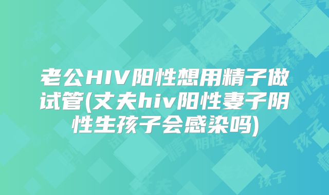 老公HIV阳性想用精子做试管(丈夫hiv阳性妻子阴性生孩子会感染吗)