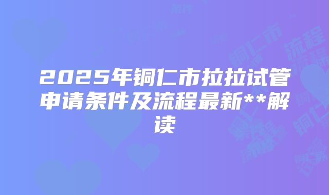 2025年铜仁市拉拉试管申请条件及流程最新**解读