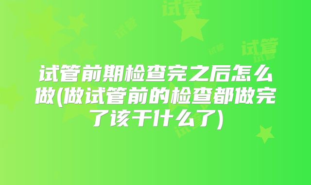 试管前期检查完之后怎么做(做试管前的检查都做完了该干什么了)
