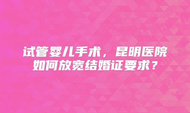 试管婴儿手术，昆明医院如何放宽结婚证要求？