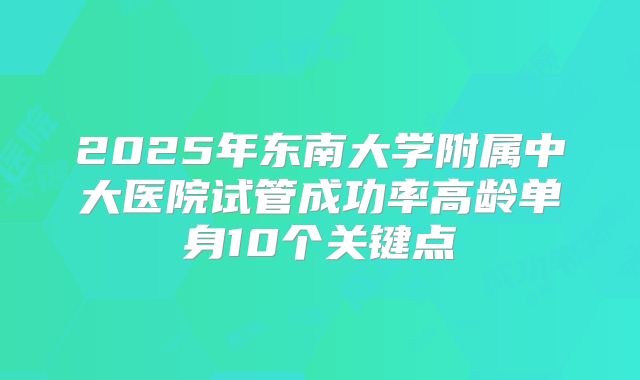 2025年东南大学附属中大医院试管成功率高龄单身10个关键点