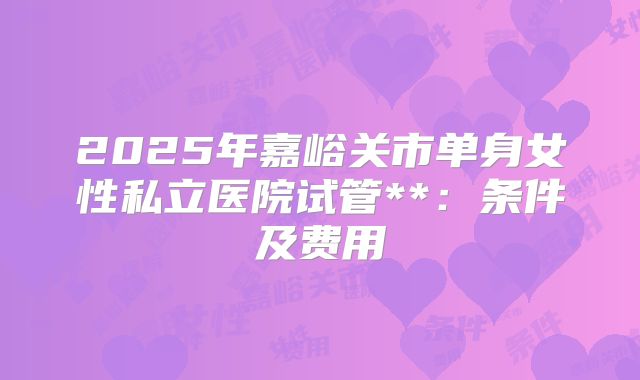 2025年嘉峪关市单身女性私立医院试管**:条件及费用