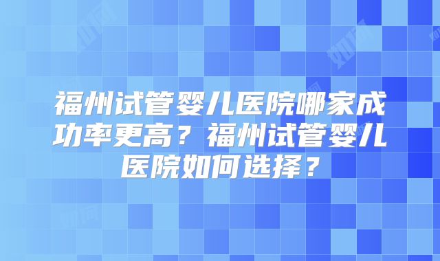 福州试管婴儿医院哪家成功率更高?福州试管婴儿医院如何选择?