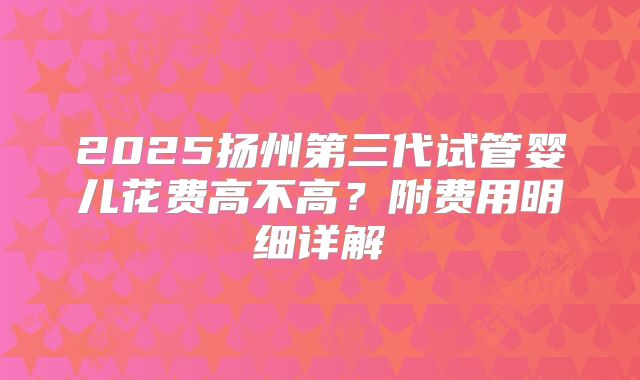 2025扬州第三代试管婴儿花费高不高？附费用明细详解