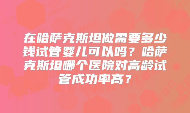 在哈萨克斯坦做需要多少钱试管婴儿可以吗?哈萨克斯坦哪个医院对高龄试管成功率高?