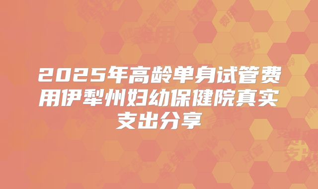 2025年高龄单身试管费用伊犁州妇幼保健院真实支出分享
