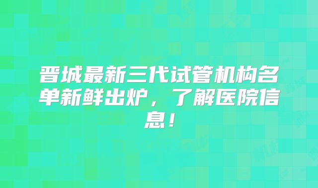 晋城最新三代试管机构名单新鲜出炉,了解医院信息!