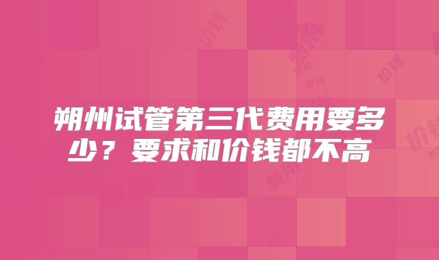 朔州试管第三代费用要多少?要求和价钱都不高