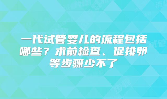 一代试管婴儿的流程包括哪些?术前检查、促排卵等步骤少不了