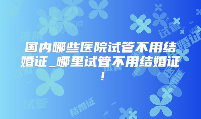 国内哪些医院试管不用结婚证_哪里试管不用结婚证!