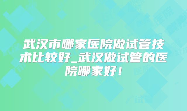 武汉市哪家医院做试管技术比较好_武汉做试管的医院哪家好！