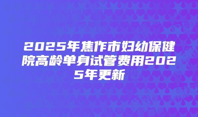 2025年焦作市妇幼保健院高龄单身试管费用2025年更新