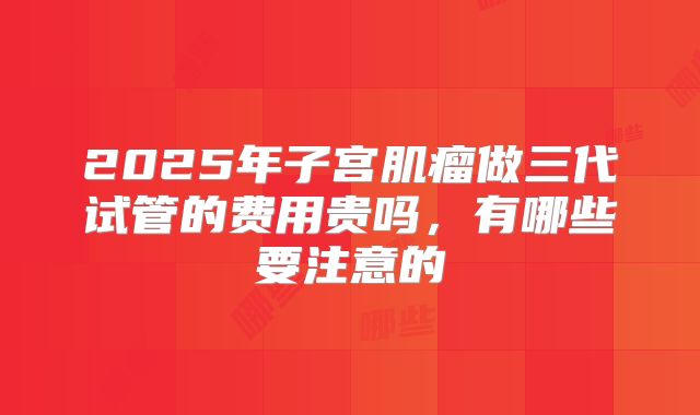 2025年子宫肌瘤做三代试管的费用贵吗,有哪些要注意的