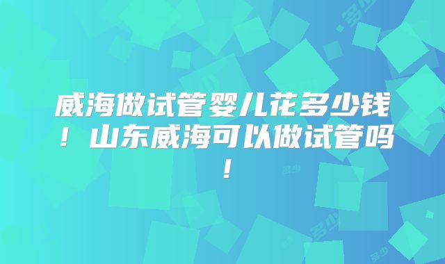 威海做试管婴儿花多少钱！山东威海可以做试管吗！