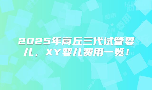 2025年商丘三代试管婴儿,XY婴儿费用一览!